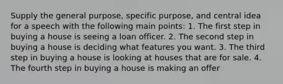 Supply the general purpose, specific purpose, and central idea for a speech with the following main points: 1. The first step in buying a house is seeing a loan officer. 2. The second step in buying a house is deciding what features you want. 3. The third step in buying a house is looking at houses that are for sale. 4. The fourth step in buying a house is making an offer