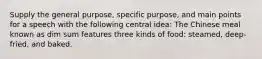 Supply the general purpose, specific purpose, and main points for a speech with the following central idea: The Chinese meal known as dim sum features three kinds of food: steamed, deep-fried, and baked.