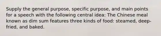 Supply the general purpose, specific purpose, and main points for a speech with the following central idea: The Chinese meal known as dim sum features three kinds of food: steamed, deep-fried, and baked.