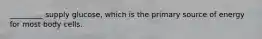 _________ supply glucose, which is the primary source of energy for most body cells.