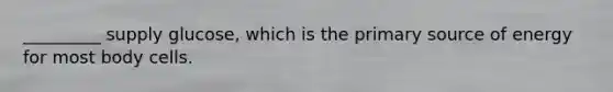 _________ supply glucose, which is the primary source of energy for most body cells.