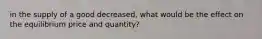 in the supply of a good decreased, what would be the effect on the equilibrium price and quantity?