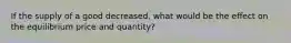 If the supply of a good decreased, what would be the effect on the equilibrium price and quantity?