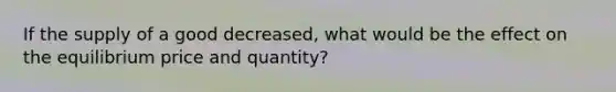 If the supply of a good decreased, what would be the effect on the equilibrium price and quantity?