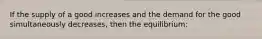 If the supply of a good increases and the demand for the good simultaneously decreases, then the equilibrium: