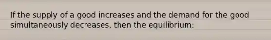 If the supply of a good increases and the demand for the good simultaneously decreases, then the equilibrium: