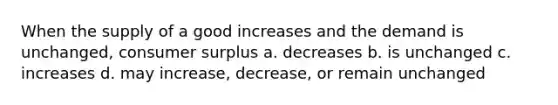 When the supply of a good increases and the demand is unchanged, consumer surplus a. decreases b. is unchanged c. increases d. may increase, decrease, or remain unchanged