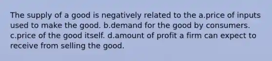 The supply of a good is negatively related to the a.price of inputs used to make the good. b.demand for the good by consumers. c.price of the good itself. d.amount of profit a firm can expect to receive from selling the good.