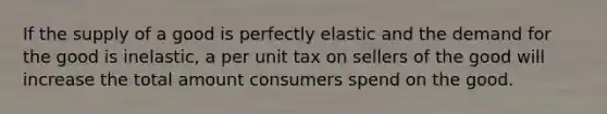 If the supply of a good is perfectly elastic and the demand for the good is inelastic, a per unit tax on sellers of the good will increase the total amount consumers spend on the good.