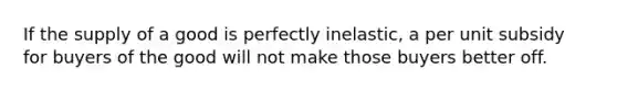 If the supply of a good is perfectly inelastic, a per unit subsidy for buyers of the good will not make those buyers better off.