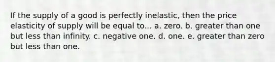 If the supply of a good is perfectly inelastic, then the price elasticity of supply will be equal to... a. zero. b. greater than one but less than infinity. c. negative one. d. one. e. greater than zero but less than one.