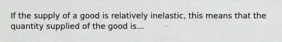 If the supply of a good is relatively inelastic, this means that the quantity supplied of the good is...