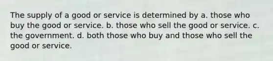 The supply of a good or service is determined by a. those who buy the good or service. b. those who sell the good or service. c. the government. d. both those who buy and those who sell the good or service.