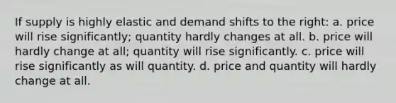 If supply is highly elastic and demand shifts to the right: a. price will rise significantly; quantity hardly changes at all. b. price will hardly change at all; quantity will rise significantly. c. price will rise significantly as will quantity. d. price and quantity will hardly change at all.