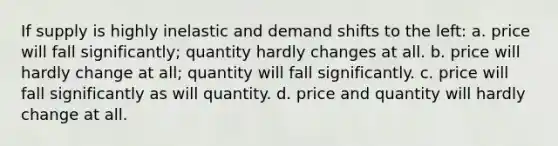 If supply is highly inelastic and demand shifts to the left: a. price will fall significantly; quantity hardly changes at all. b. price will hardly change at all; quantity will fall significantly. c. price will fall significantly as will quantity. d. price and quantity will hardly change at all.