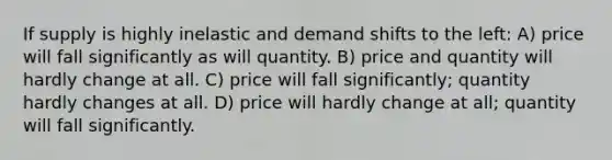 If supply is highly inelastic and demand shifts to the left: A) price will fall significantly as will quantity. B) price and quantity will hardly change at all. C) price will fall significantly; quantity hardly changes at all. D) price will hardly change at all; quantity will fall significantly.