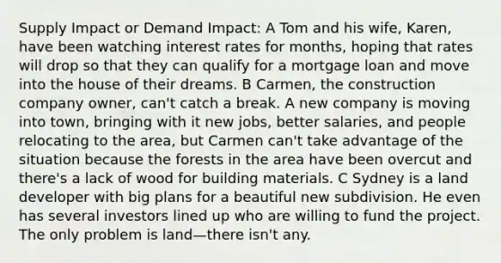 Supply Impact or Demand Impact: A Tom and his wife, Karen, have been watching interest rates for months, hoping that rates will drop so that they can qualify for a mortgage loan and move into the house of their dreams. B Carmen, the construction company owner, can't catch a break. A new company is moving into town, bringing with it new jobs, better salaries, and people relocating to the area, but Carmen can't take advantage of the situation because the forests in the area have been overcut and there's a lack of wood for building materials. C Sydney is a land developer with big plans for a beautiful new subdivision. He even has several investors lined up who are willing to fund the project. The only problem is land—there isn't any.