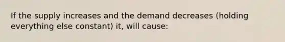 If the supply increases and the demand decreases (holding everything else constant) it, will cause: