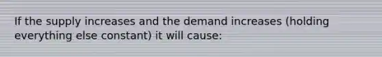 If the supply increases and the demand increases (holding everything else constant) it will cause: