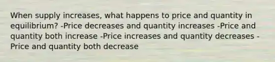 When supply increases, what happens to price and quantity in equilibrium? -Price decreases and quantity increases -Price and quantity both increase -Price increases and quantity decreases -Price and quantity both decrease