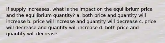 If supply increases, what is the impact on the equilibrium price and the equilibrium quantity? a. both price and quantity will increase b. price will increase and quantity will decrease c. price will decrease and quantity will increase d. both price and quantity will decrease