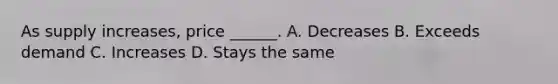 As supply increases, price ______. A. Decreases B. Exceeds demand C. Increases D. Stays the same