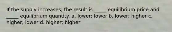 If the supply increases, the result is _____ equilibrium price and _____ equilibrium quantity. a. lower; lower b. lower; higher c. higher; lower d. higher; higher