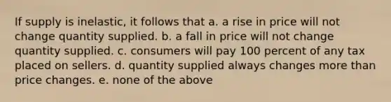 If supply is inelastic, it follows that a. a rise in price will not change quantity supplied. b. a fall in price will not change quantity supplied. c. consumers will pay 100 percent of any tax placed on sellers. d. quantity supplied always changes <a href='https://www.questionai.com/knowledge/keWHlEPx42-more-than' class='anchor-knowledge'>more than</a> price changes. e. none of the above