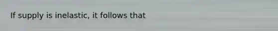 If supply is inelastic, it follows that