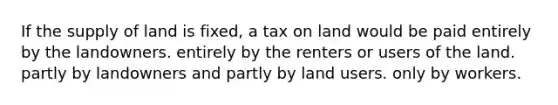 If the supply of land is fixed, a tax on land would be paid entirely by the landowners. entirely by the renters or users of the land. partly by landowners and partly by land users. only by workers.