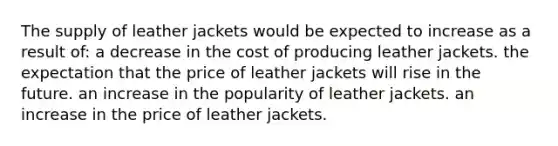 The supply of leather jackets would be expected to increase as a result of: a decrease in the cost of producing leather jackets. the expectation that the price of leather jackets will rise in the future. an increase in the popularity of leather jackets. an increase in the price of leather jackets.