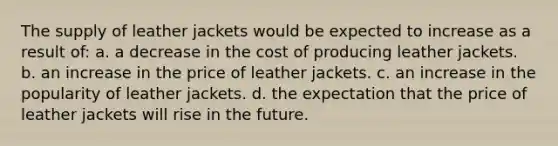 The supply of leather jackets would be expected to increase as a result of: a. a decrease in the cost of producing leather jackets. b. an increase in the price of leather jackets. c. an increase in the popularity of leather jackets. d. the expectation that the price of leather jackets will rise in the future.