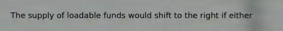 The supply of loadable funds would shift to the right if either