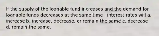 If the supply of the loanable fund increases and the demand for loanable funds decreases at the same time , interest rates will a. increase b. increase, decrease, or remain the same c. decrease d. remain the same.