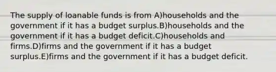 The supply of loanable funds is from A)households and the government if it has a budget surplus.B)households and the government if it has a budget deficit.C)households and firms.D)firms and the government if it has a budget surplus.E)firms and the government if it has a budget deficit.