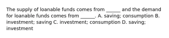 The supply of loanable funds comes from ______ and the demand for loanable funds comes from ______. A. saving; consumption B. investment; saving C. investment; consumption D. saving; investment