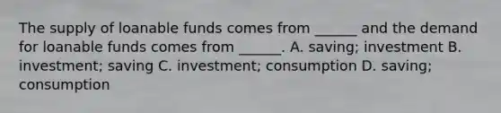 The supply of loanable funds comes from ______ and the demand for loanable funds comes from ______. A. saving; investment B. investment; saving C. investment; consumption D. saving; consumption