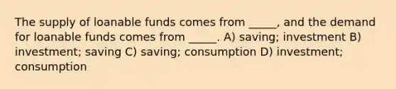 The supply of loanable funds comes from _____, and the demand for loanable funds comes from _____. A) saving; investment B) investment; saving C) saving; consumption D) investment; consumption