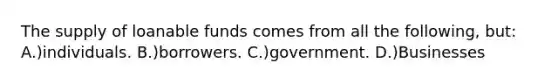 The supply of loanable funds comes from all the following, but: A.)individuals. B.)borrowers. C.)government. D.)Businesses