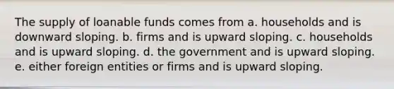 The supply of loanable funds comes from a. households and is downward sloping. b. firms and is upward sloping. c. households and is upward sloping. d. the government and is upward sloping. e. either foreign entities or firms and is upward sloping.