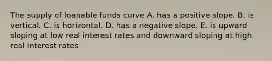 The supply of loanable funds curve A. has a positive slope. B. is vertical. C. is horizontal. D. has a <a href='https://www.questionai.com/knowledge/kUdsC1Rkod-negative-slope' class='anchor-knowledge'>negative slope</a>. E. is upward sloping at low real interest rates and downward sloping at high real interest rates