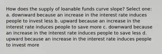 How does the supply of loanable funds curve slope? Select one: a. downward because an increase in the interest rate induces people to invest less b. upward because an increase in the interest rate induces people to save more c. downward because an increase in the interest rate induces people to save less d. upward because an increase in the interest rate induces people to invest more