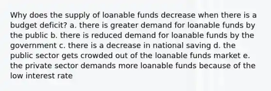 Why does the supply of loanable funds decrease when there is a budget deficit? a. there is greater demand for loanable funds by the public b. there is reduced demand for loanable funds by the government c. there is a decrease in national saving d. the public sector gets crowded out of the loanable funds market e. the private sector demands more loanable funds because of the low interest rate