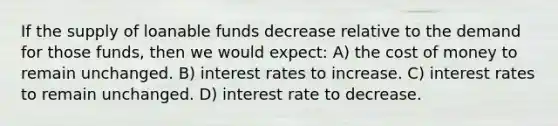 If the supply of loanable funds decrease relative to the demand for those funds, then we would expect: A) the cost of money to remain unchanged. B) interest rates to increase. C) interest rates to remain unchanged. D) interest rate to decrease.