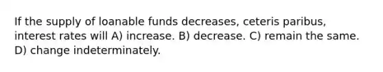 If the supply of loanable funds decreases, ceteris paribus, interest rates will A) increase. B) decrease. C) remain the same. D) change indeterminately.