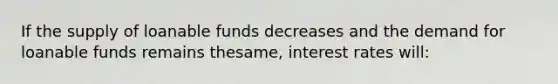 If the supply of loanable funds decreases and the demand for loanable funds remains thesame, interest rates will: