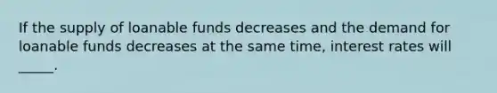 If the supply of loanable funds decreases and the demand for loanable funds decreases at the same time, interest rates will _____.