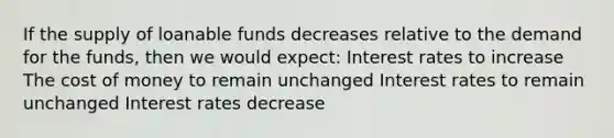 If the supply of loanable funds decreases relative to the demand for the funds, then we would expect: Interest rates to increase The cost of money to remain unchanged Interest rates to remain unchanged Interest rates decrease