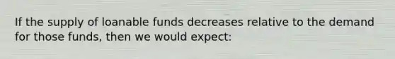 If the supply of loanable funds decreases relative to the demand for those funds, then we would expect: