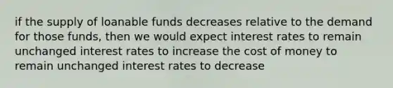 if the supply of loanable funds decreases relative to the demand for those funds, then we would expect interest rates to remain unchanged interest rates to increase the cost of money to remain unchanged interest rates to decrease